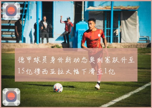 德甲球员身价新动态奥利塞跃升至15亿穆西亚拉大幅下滑至1亿