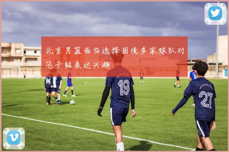 北京男篮面临选择困境多家球队对范子铭表达兴趣