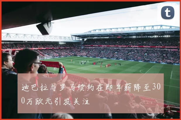 迪巴拉与罗马续约在即年薪降至300万欧元引发关注