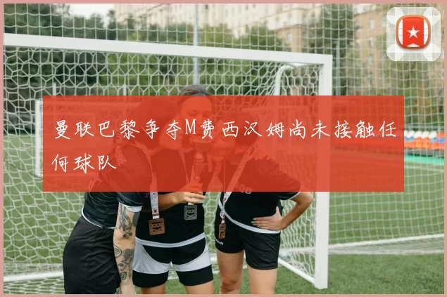 曼联巴黎争夺M费西汉姆尚未接触任何球队