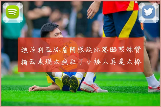 迪马利亚观看阿根廷比赛晒照称赞梅西表现太疯狂了小矮人真是太棒了