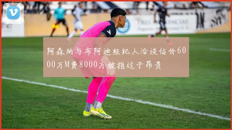 阿森纳与布阿迪经纪人洽谈估价6000万M费8000万被指过于昂贵