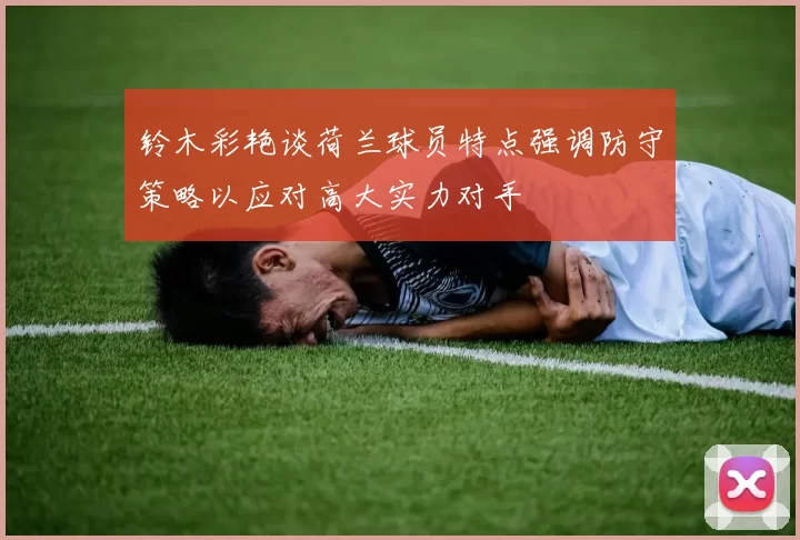 铃木彩艳谈荷兰球员特点强调防守策略以应对高大实力对手