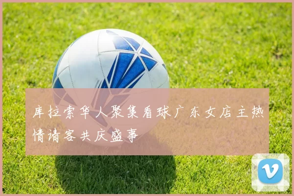 库拉索华人聚集看球广东女店主热情请客共庆盛事