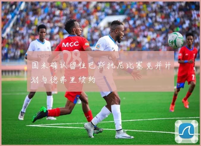国米确认留住巴斯托尼比塞克并计划与德弗里续约