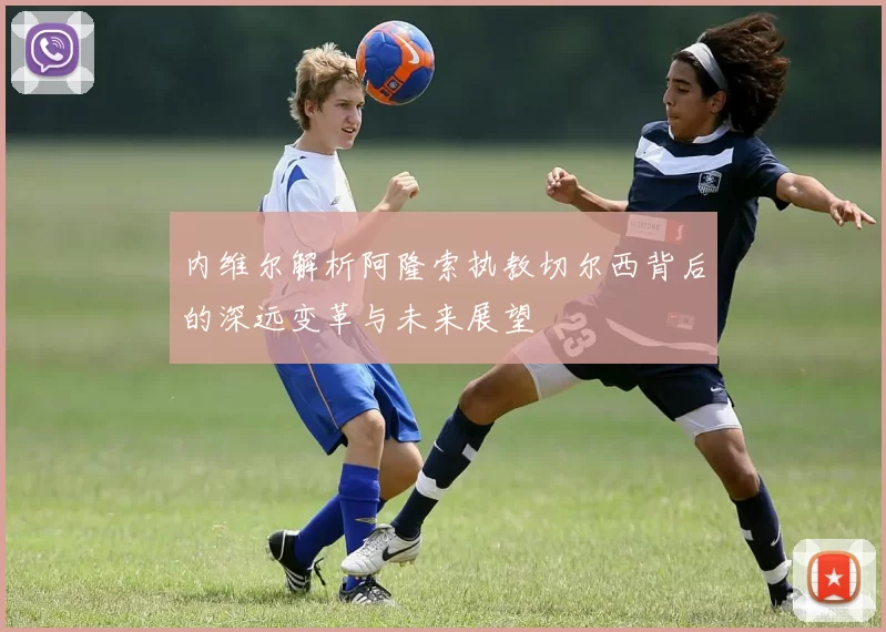 内维尔解析阿隆索执教切尔西背后的深远变革与未来展望