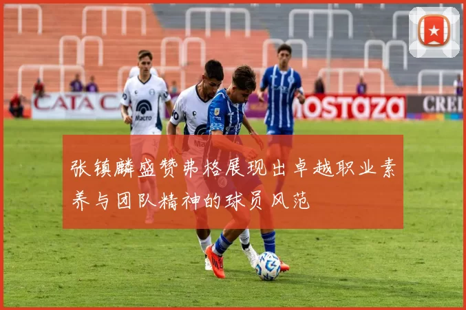 张镇麟盛赞弗格展现出卓越职业素养与团队精神的球员风范