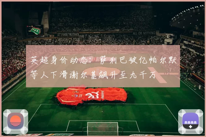 英超身价动态：萨利巴破亿帕尔默等人下滑谢尔基飙升至九千万