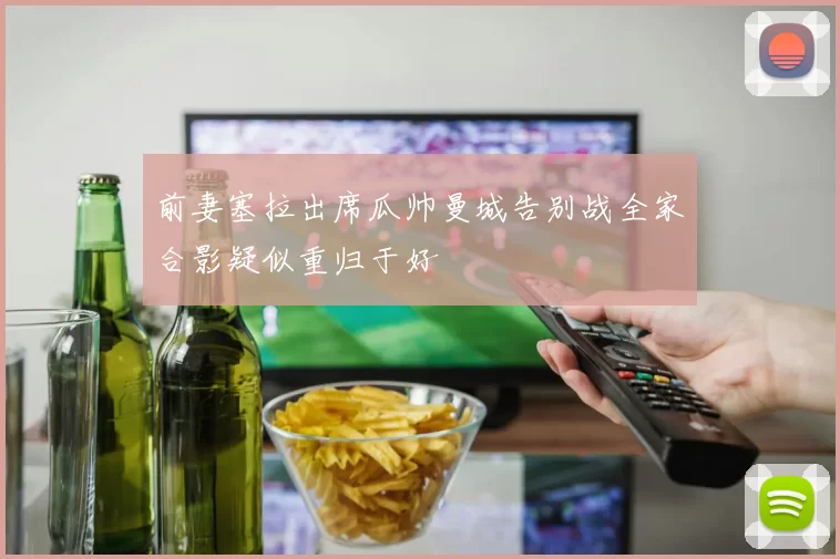 前妻塞拉出席瓜帅曼城告别战全家合影疑似重归于好