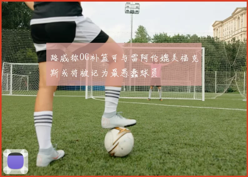 路威称OG补篮可与雷阿伦媲美福克斯或将被记为最愚蠢球员