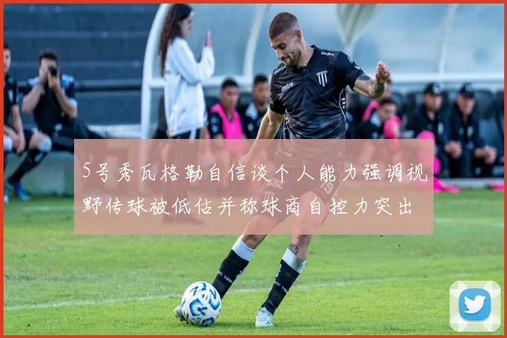5号秀瓦格勒自信谈个人能力强调视野传球被低估并称球商自控力突出