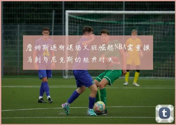 詹姆斯逐渐退场文班崛起NBA需重振马刺与尼克斯的经典对决