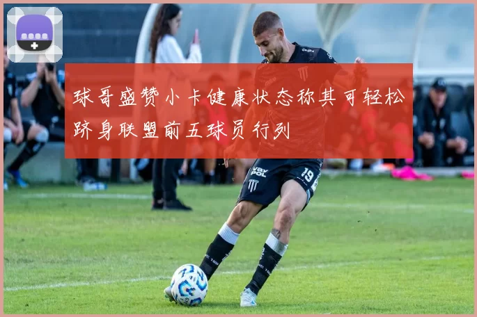 球哥盛赞小卡健康状态称其可轻松跻身联盟前五球员行列