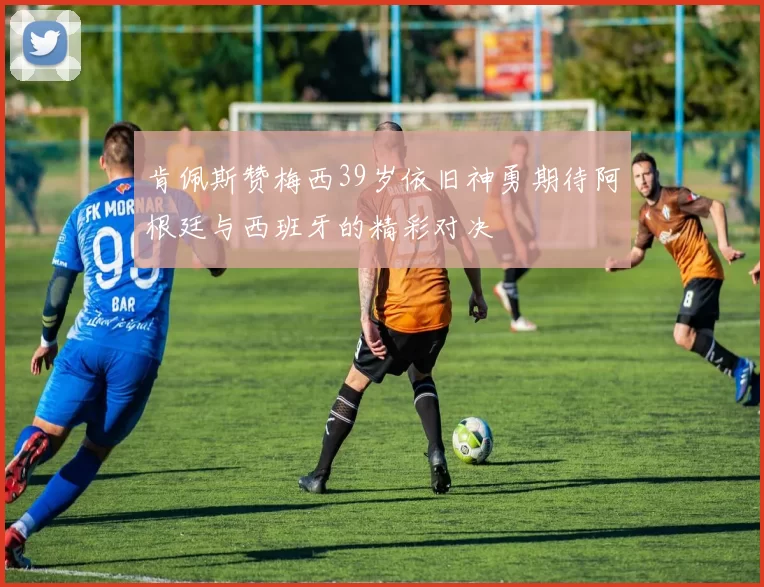 肯佩斯赞梅西39岁依旧神勇期待阿根廷与西班牙的精彩对决