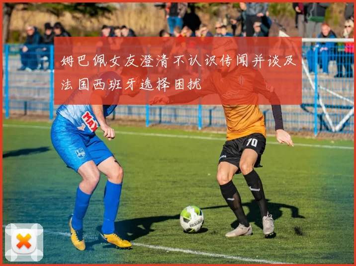 姆巴佩女友澄清不认识传闻并谈及法国西班牙选择困扰