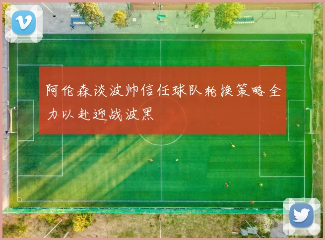 阿伦森谈波帅信任球队轮换策略全力以赴迎战波黑