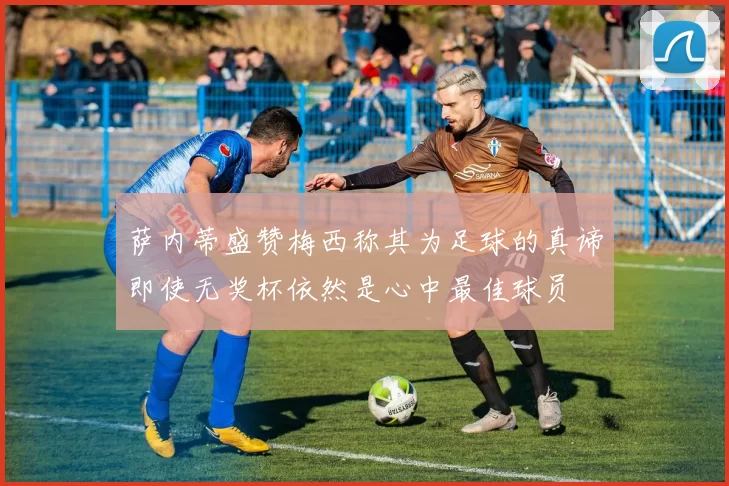 萨内蒂盛赞梅西称其为足球的真谛即使无奖杯依然是心中最佳球员