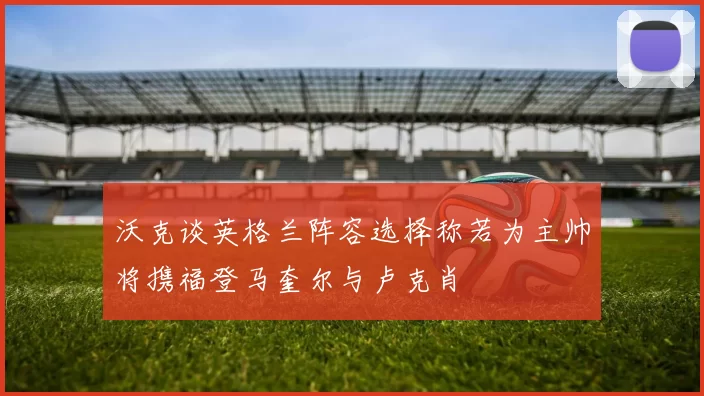 沃克谈英格兰阵容选择称若为主帅将携福登马奎尔与卢克肖