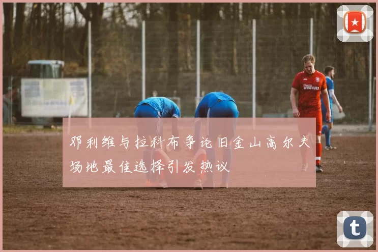 邓利维与拉科布争论旧金山高尔夫场地最佳选择引发热议