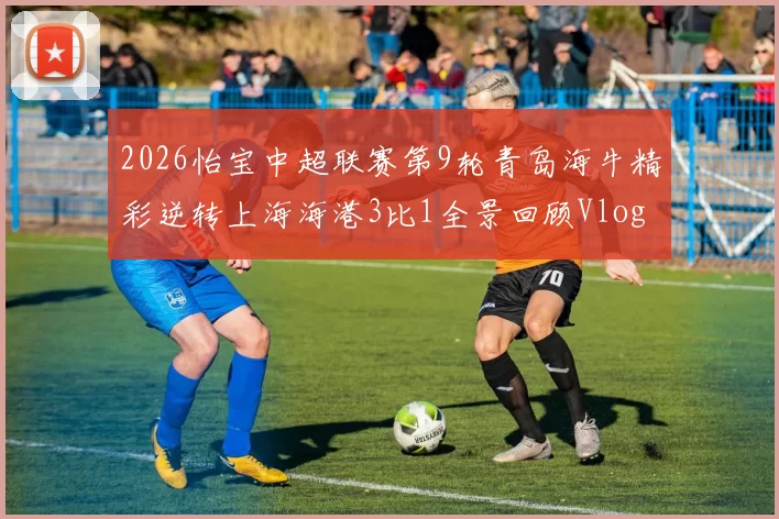 2026怡宝中超联赛第9轮青岛海牛精彩逆转上海海港3比1全景回顾Vlog
