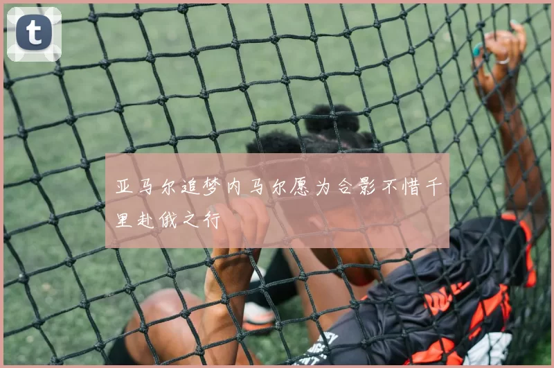 亚马尔追梦内马尔愿为合影不惜千里赴俄之行