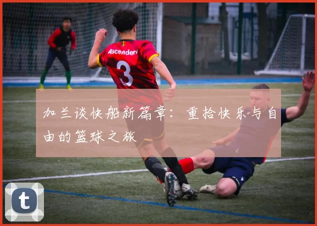 加兰谈快船新篇章：重拾快乐与自由的篮球之旅